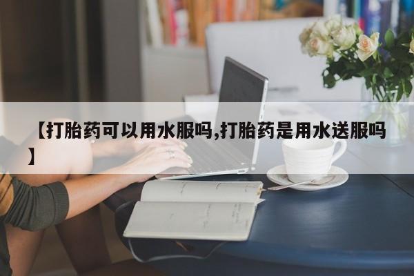 网上怎么购买打胎药联系方式【打胎药可以用水服吗,打胎药是用水送服吗】