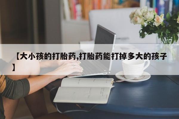 网上怎么购买打胎药联系方式【大小孩的打胎药,打胎药能打掉多大的孩子】