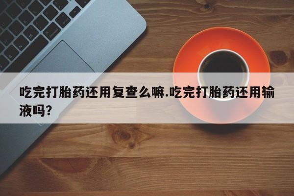 网上怎么购买打胎药联系方式吃完打胎药还用复查么嘛.吃完打胎药还用输液吗？