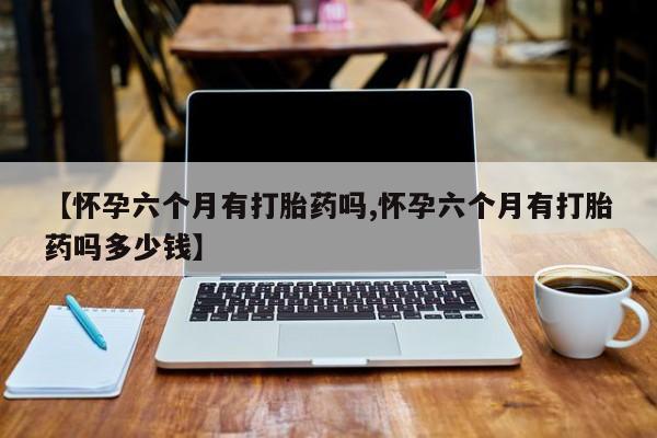 网上怎么购买打胎药联系方式【怀孕六个月有打胎药吗,怀孕六个月有打胎药吗多少钱】