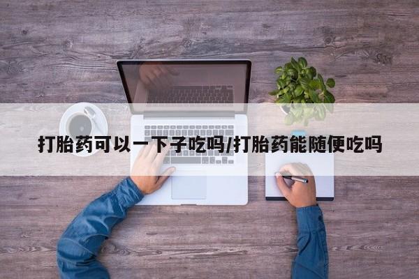 网上怎么购买打胎药联系方式打胎药可以一下子吃吗/打胎药能随便吃吗