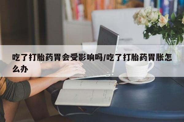 网上怎么购买打胎药联系方式吃了打胎药胃会受影响吗/吃了打胎药胃胀怎么办