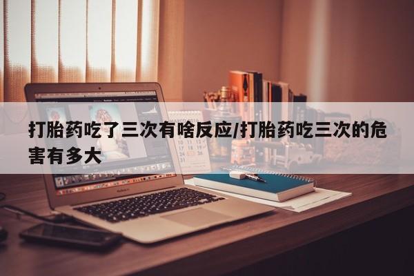 网上怎么购买打胎药联系方式打胎药吃了三次有啥反应/打胎药吃三次的危害有多大