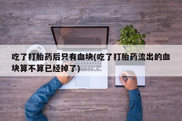 网上怎么购买打胎药联系方式吃了打胎药后只有血块(吃了打胎药流出的血块算不算已经掉了)
