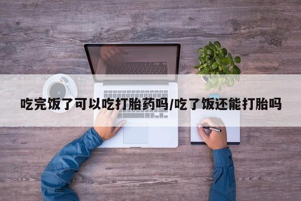 网上怎么购买打胎药联系方式吃完饭了可以吃打胎药吗/吃了饭还能打胎吗