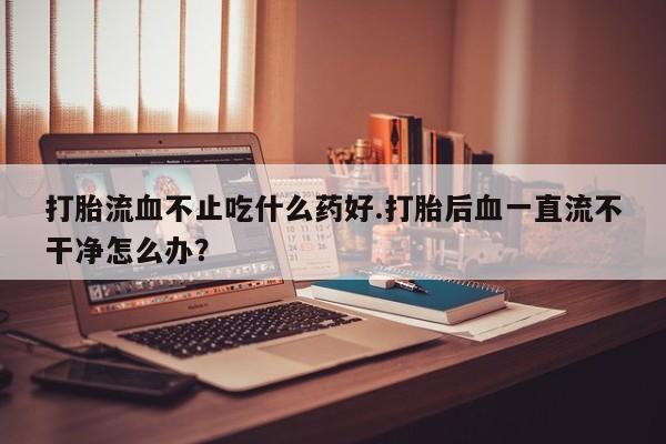 网上怎么购买打胎药联系方式打胎流血不止吃什么药好.打胎后血一直流不干净怎么办？