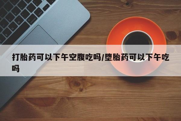 网上怎么购买打胎药联系方式打胎药可以下午空腹吃吗/堕胎药可以下午吃吗