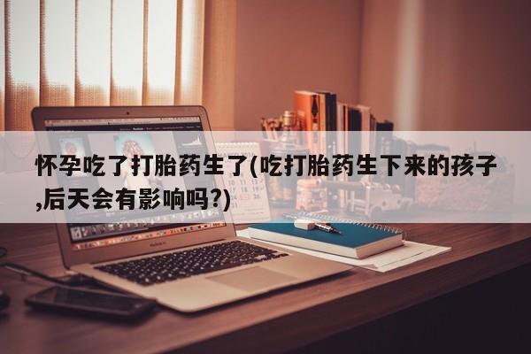 网上怎么购买打胎药联系方式怀孕吃了打胎药生了(吃打胎药生下来的孩子,后天会有影响吗?)