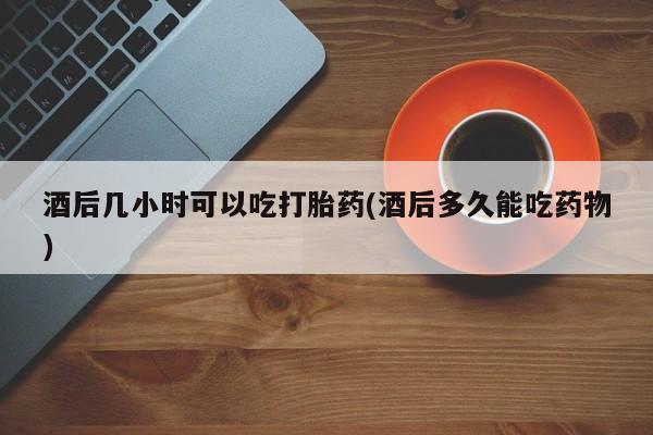 网上怎么购买打胎药联系方式酒后几小时可以吃打胎药(酒后多久能吃药物)
