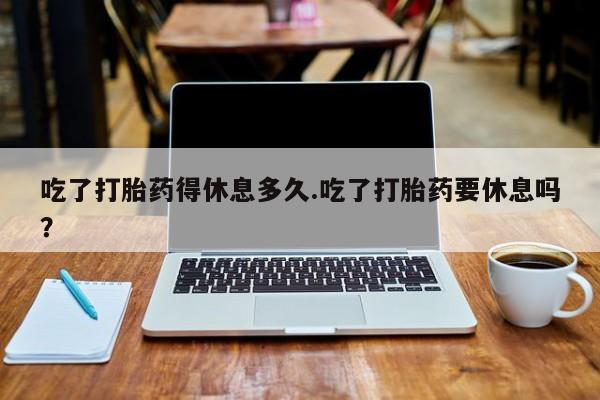 网上怎么购买打胎药联系方式吃了打胎药得休息多久.吃了打胎药要休息吗？