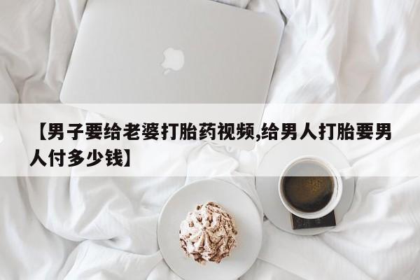 网上怎么购买打胎药联系方式【男子要给老婆打胎药视频,给男人打胎要男人付多少钱】