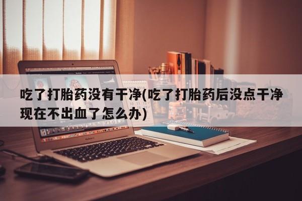 网上怎么购买打胎药联系方式吃了打胎药没有干净(吃了打胎药后没点干净现在不出血了怎么办)
