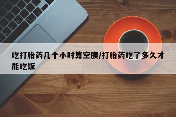网上怎么购买打胎药联系方式吃打胎药几个小时算空腹/打胎药吃了多久才能吃饭