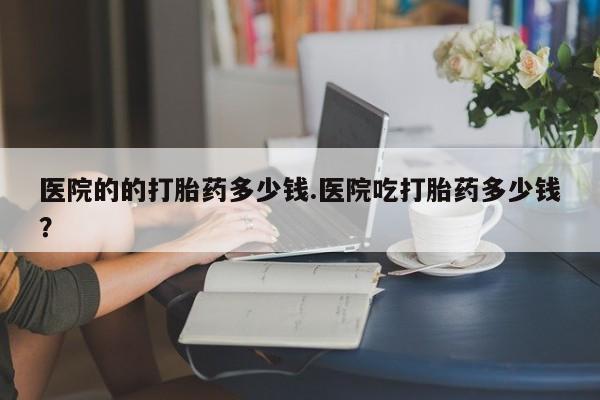 网上怎么购买打胎药联系方式医院的的打胎药多少钱.医院吃打胎药多少钱？
