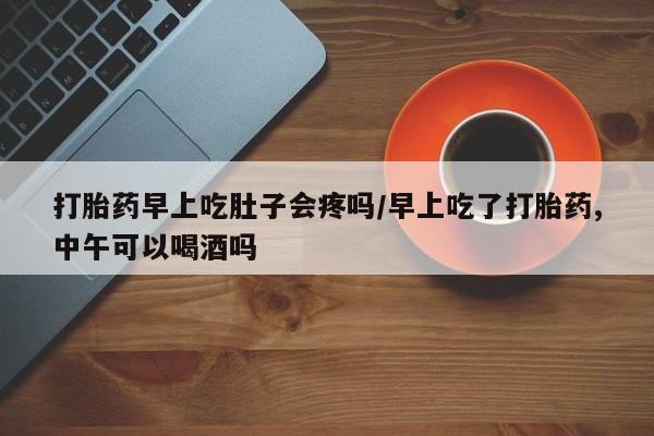 网上怎么购买打胎药联系方式打胎药早上吃肚子会疼吗/早上吃了打胎药,中午可以喝酒吗