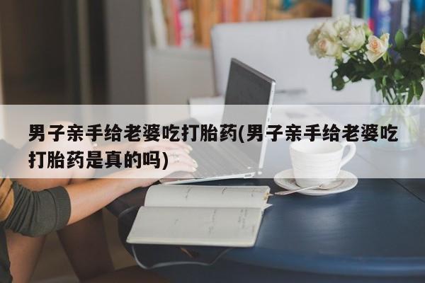 网上怎么购买打胎药联系方式男子亲手给老婆吃打胎药(男子亲手给老婆吃打胎药是真的吗)