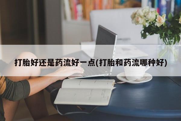 网上怎么购买打胎药联系方式打胎好还是药流好一点(打胎和药流哪种好)