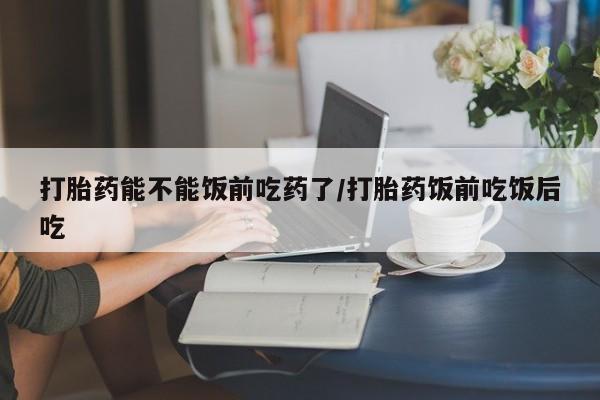 网上怎么购买打胎药联系方式打胎药能不能饭前吃药了/打胎药饭前吃饭后吃