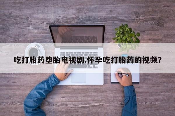 网上怎么购买打胎药联系方式吃打胎药堕胎电视剧.怀孕吃打胎药的视频？