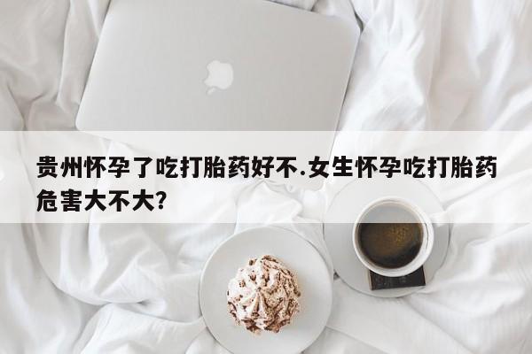 网上怎么购买打胎药联系方式贵州怀孕了吃打胎药好不.女生怀孕吃打胎药危害大不大？