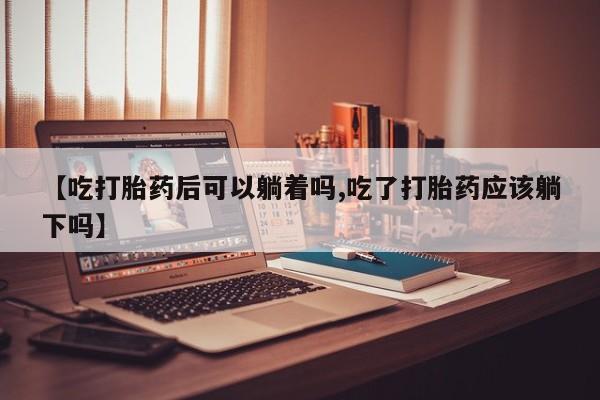 网上怎么购买打胎药联系方式【吃打胎药后可以躺着吗,吃了打胎药应该躺下吗】