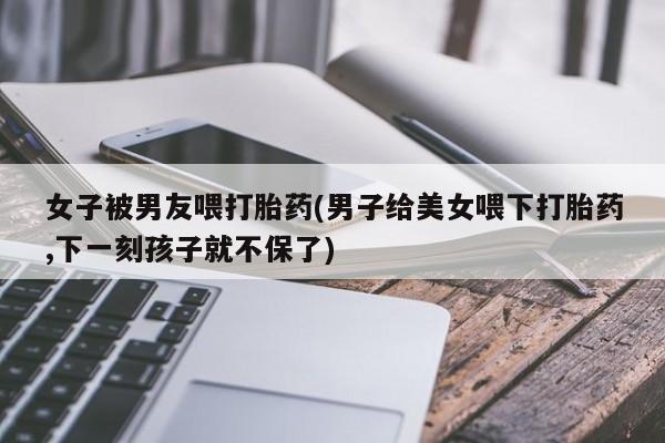 网上怎么购买打胎药联系方式女子被男友喂打胎药(男子给美女喂下打胎药,下一刻孩子就不保了)