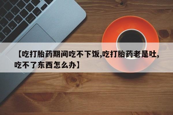 网上怎么购买打胎药联系方式【吃打胎药期间吃不下饭,吃打胎药老是吐,吃不了东西怎么办】