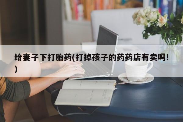 网上怎么购买打胎药联系方式给妻子下打胎药(打掉孩子的药药店有卖吗!)