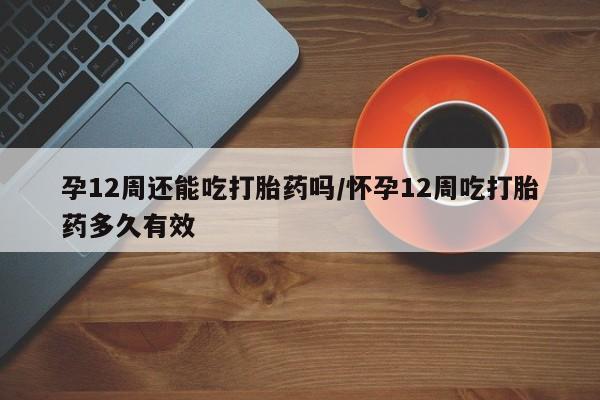 网上怎么购买打胎药联系方式孕12周还能吃打胎药吗/怀孕12周吃打胎药多久有效
