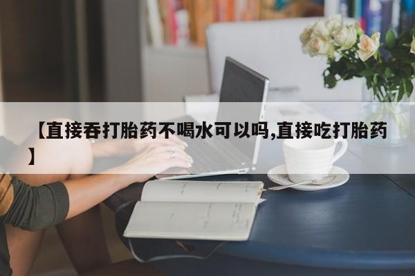 网上怎么购买打胎药联系方式【直接吞打胎药不喝水可以吗,直接吃打胎药】