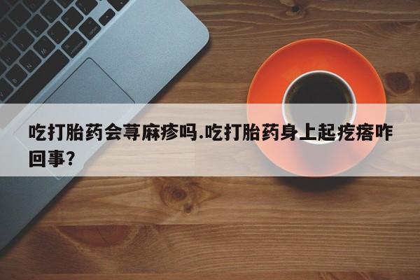 网上怎么购买打胎药联系方式吃打胎药会荨麻疹吗.吃打胎药身上起疙瘩咋回事？