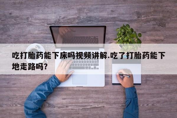 网上怎么购买打胎药联系方式吃打胎药能下床吗视频讲解.吃了打胎药能下地走路吗？