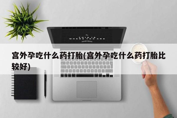 网上怎么购买打胎药联系方式宫外孕吃什么药打胎(宫外孕吃什么药打胎比较好)
