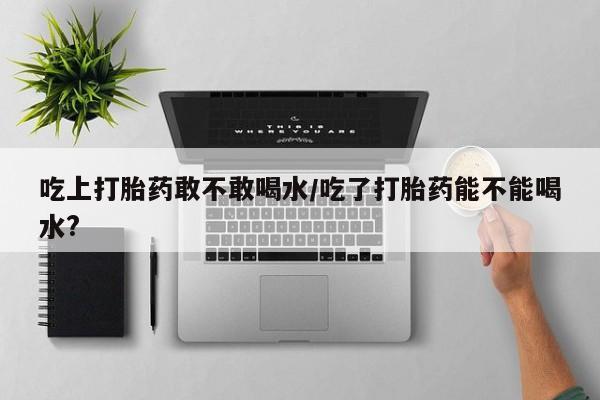 网上怎么购买打胎药联系方式吃上打胎药敢不敢喝水/吃了打胎药能不能喝水?