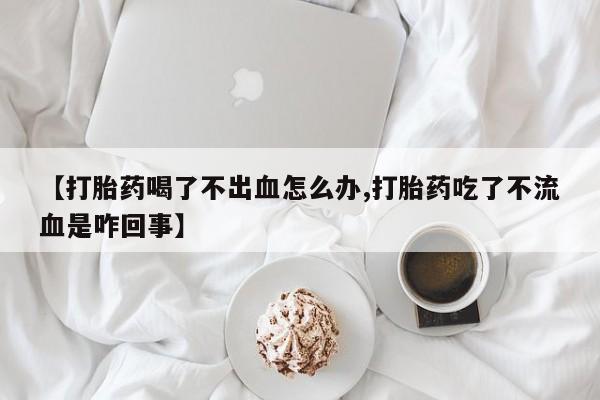 网上怎么购买打胎药联系方式【打胎药喝了不出血怎么办,打胎药吃了不流血是咋回事】