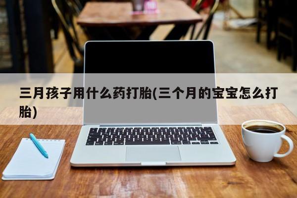 网上怎么购买打胎药联系方式三月孩子用什么药打胎(三个月的宝宝怎么打胎)