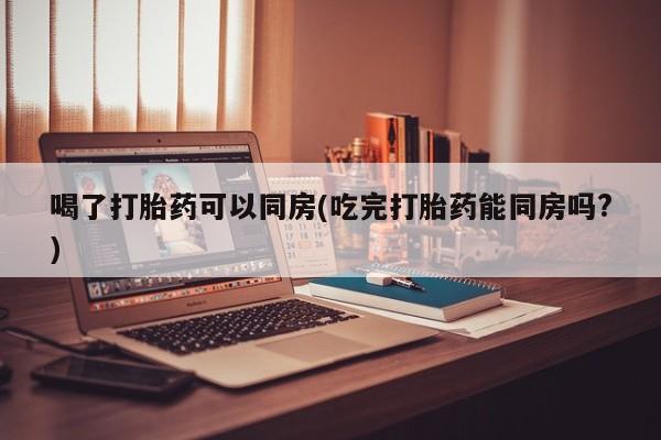 网上怎么购买打胎药联系方式喝了打胎药可以同房(吃完打胎药能同房吗?)