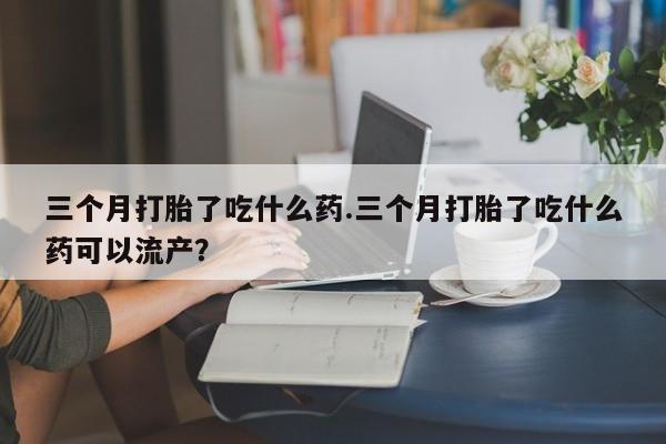 网上怎么购买打胎药联系方式三个月打胎了吃什么药.三个月打胎了吃什么药可以流产？
