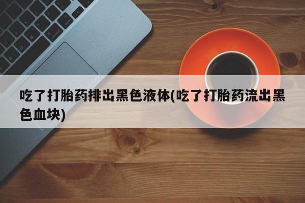 网上怎么购买打胎药联系方式吃了打胎药排出黑色液体(吃了打胎药流出黑色血块)