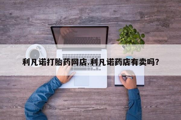 网上怎么购买打胎药联系方式利凡诺打胎药网店.利凡诺药店有卖吗？