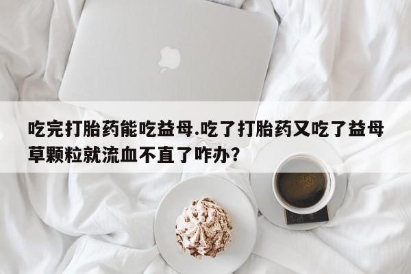 网上怎么购买打胎药联系方式吃完打胎药能吃益母.吃了打胎药又吃了益母草颗粒就流血不直了咋办？