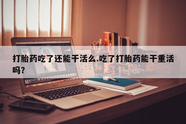 网上怎么购买打胎药联系方式打胎药吃了还能干活么.吃了打胎药能干重活吗？