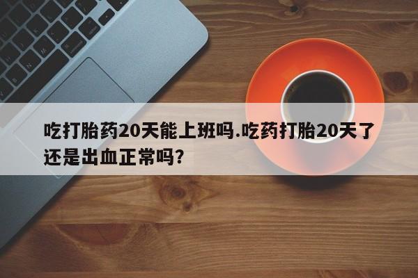 网上怎么购买打胎药联系方式吃打胎药20天能上班吗.吃药打胎20天了还是出血正常吗？