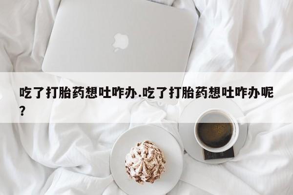 网上怎么购买打胎药联系方式吃了打胎药想吐咋办.吃了打胎药想吐咋办呢？