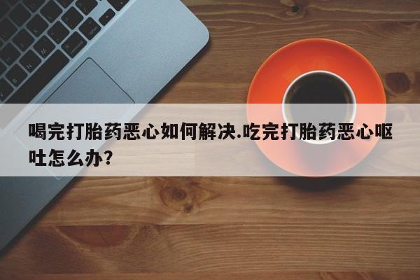 网上怎么购买打胎药联系方式喝完打胎药恶心如何解决.吃完打胎药恶心呕吐怎么办？