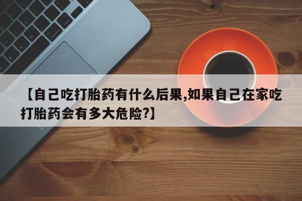 网上怎么购买打胎药联系方式【自己吃打胎药有什么后果,如果自己在家吃打胎药会有多大危险?】