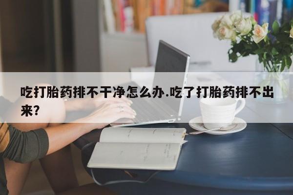 网上怎么购买打胎药联系方式吃打胎药排不干净怎么办.吃了打胎药排不出来？