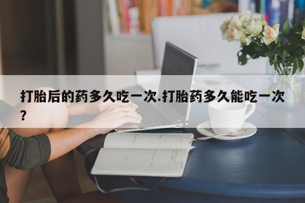 网上怎么购买打胎药联系方式打胎后的药多久吃一次.打胎药多久能吃一次?