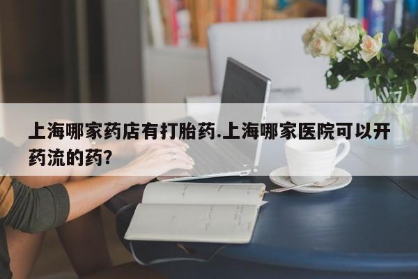网上怎么购买打胎药联系方式上海哪家药店有打胎药.上海哪家医院可以开药流的药？