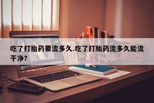 网上怎么购买打胎药联系方式吃了打胎药要流多久.吃了打胎药流多久能流干净？
